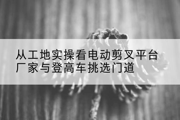 双清电动剪叉升降平台厂家-从工地实操看电动剪叉平台厂家与登高车挑选门道