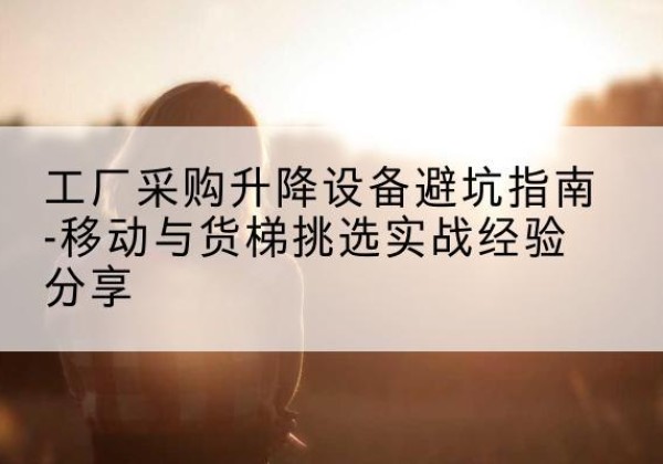 双清移动式升降机怎么选-工厂采购升降设备避坑指南-移动与货梯挑选实战经验分享