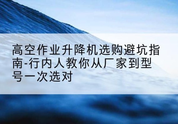 双清升降平台厂家-高空作业升降机选购避坑指南-行内人教你从厂家到型号一次选对
