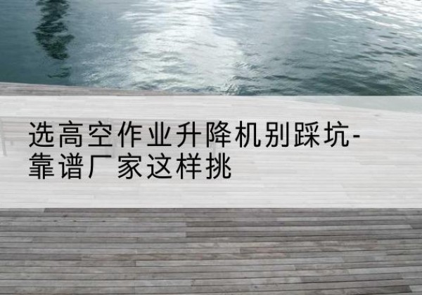 双清剪叉式升降机厂家-选高空作业升降机别踩坑-靠谱厂家这样挑