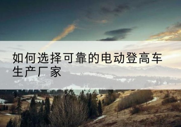 双清电动登高车厂家-如何选择可靠的电动登高车生产厂家
