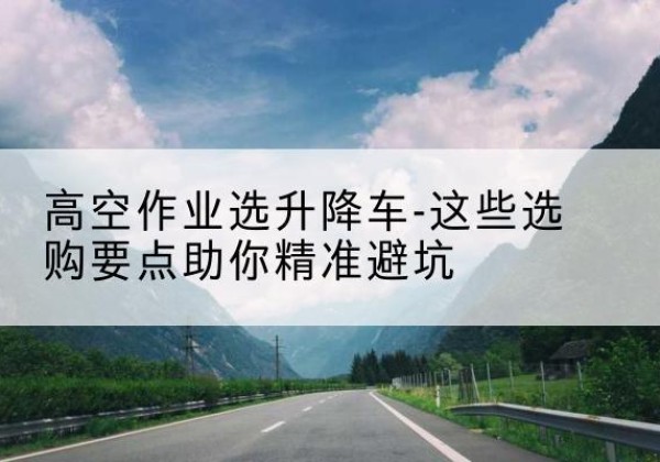 双清升降车厂家-高空作业选升降车-这些选购要点助你*避坑