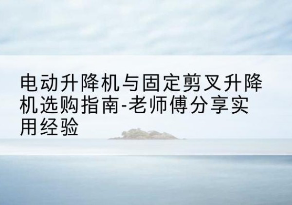 双清电动升降机怎么选-电动升降机与固定剪叉升降机选购指南-老师傅分享实用经验