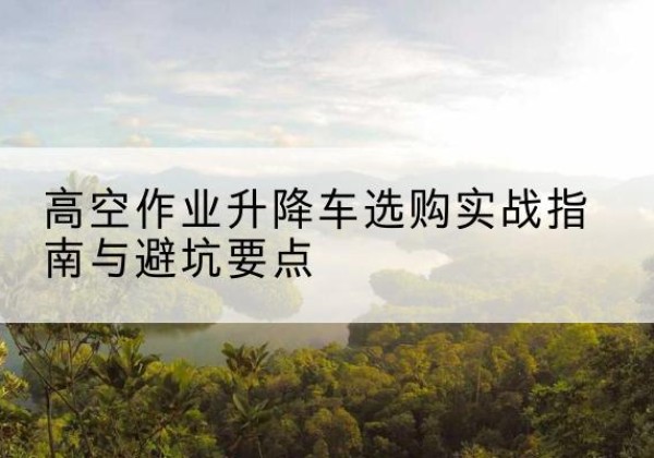 双清升降车怎么选-高空作业升降车选购实战指南与避坑要点