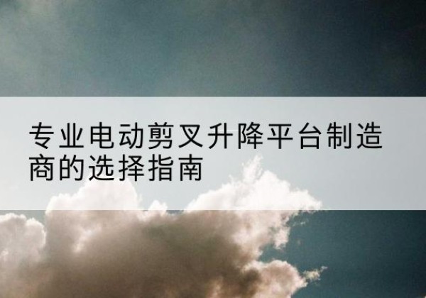 双清电动剪叉升降平台厂家-专业电动剪叉升降平台制造商的选择指南